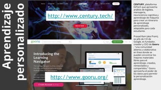 http://www.century.tech/
Aprendizaje
personalizado
CENTURY, plataforma
EdTech que aprovecha
análisis de bigdata,
mensajería,
neurociencia cognitiva y
aprendizaje de máquina
para crear un itinerario
de aprendizaje
personalizado,
adaptable para cada
estudiante.
Prasad Ram (aka Pram),
ex jefe de I+D de
Google, es fundador,
creador y CEO de Gooru
, "una comunidad
abierta y colaborativa
en línea donde se
pueden encontrar los
mejores materiales
libres para el
aprendizaje, creados,
remezclados y
compartidos." Gooru
aprovecha el poder de
los datos para permitir
la personalización
aprendizaje.http://www.gooru.org/
 