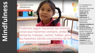 Mindfulness En investigaciones
con niños se
describen sobre todo
beneficios en la
mejora de la
atención y la
regulación
emocional. Es
importante que la
práctica del
Mindfulness
abarque también al
profesor y al
entorno familiar. El
Mindfulness puede
ayudar al personal
docente a reducir el
nivel de estrés,
aumentar la
creatividad y la
empatía en sus
respuestas frente a
conflictos en el aula.
Podemos seguir haciendo las mismas
cosas que hacemos siempre, andar,
sentarse, trabajar, comer, hablar, pero
las hacemos siendo conscientes de lo
que estamos haciendo.
Photo by Rosa Navarro -Mindful BCN-
Consciencia plena
[Mindfulness]
 