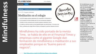 Mindfulness El mindfulness es una
herramienta, avalada
por la comunidad
científica, que ayuda a
calmar la mente,
aporta una mayor
capacidad de disfrute
y reduce el estrés. Así,
los pequeños rinden
mejor. Tanto que
muchos colegios a
nivel mundial ya lo
integran como parte de
su currículo.
Hasta hace poco, fue
considerada una moda
New Age pero hoy el
mindfulness se ha
convertido en una
herramienta
importante que se
emplea en hospitales,
empresas, escuelas y
universidades.
Mindfulness ha sido portada de la revista
Time, se habla de ello en el Financial Times y
empresas como el gigante Google dan
formación de mindfulness o meditación a sus
empleados porque es “bueno para el
negocio”.
Fuente: http://blog.educo.org/el-mindfulness-llega-a-los-colegios/
 