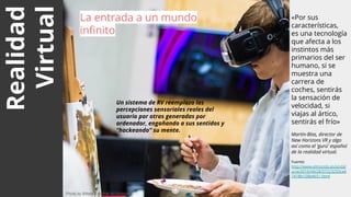 Realidad
Virtual
«Por sus
características,
es una tecnología
que afecta a los
instintos más
primarios del ser
humano, si se
muestra una
carrera de
coches, sentirás
la sensación de
velocidad, si
viajas al ártico,
sentirás el frío»
Martín-Blas, director de
New Horizons VR y algo
así como el 'gurú' español
de la realidad virtual.
Fuente:
http://www.elmundo.es/andal
ucia/2016/04/28/57223250ca4
7418b128b4651.html
La entrada a un mundo
infinito
4
Photo by Billetto Editorial on Unsplash
Un sistema de RV reemplaza las
percepciones sensoriales reales del
usuario por otras generadas por
ordenador, engañando a sus sentidos y
“hackeando” su mente.
 