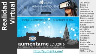 Realidad
Virtual
Una jornada
dirigida a
docentes
creativos e
innovadores de
todos los niveles
educativos que
deseen explorar,
crear, compartir
e inspirar con las
nuevas
propuestas para
aprender y
enseñar que
proporcionan los
fascinantes
mundos de
Realidad
Aumentada,
Realidad Virtual y
Ambientes
Inmersivos.
2017 es la 6ª ed.
EJEMPLOS
http://aumenta.me/
 