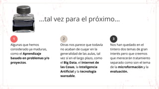...tal vez para el próximo...
Algunas que hemos
considerado ya maduras,
como el Aprendizaje
basado en problemas y/o
proyectos.
1
Otras nos parece que todavía
no acaban de cuajar en la
generalidad de las aulas, tal
vez sí en el largo plazo, como
el Big Data, el Internet de
las Cosas, la Inteligencia
Artificial y la tecnología
wareable.
Nos han quedado en el
tintero dos temas de gran
interés pero que creemos
que merecerán tratamiento
separado como son el tema
de la microformación y la
evaluación.
2 3
 