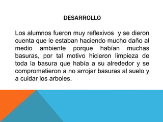 DESARROLLO
Los alumnos fueron muy reflexivos y se dieron
cuenta que le estaban haciendo mucho daño al
medio ambiente porque habían muchas
basuras, por tal motivo hicieron limpieza de
toda la basura que había a su alrededor y se
comprometieron a no arrojar basuras al suelo y
a cuidar los arboles.