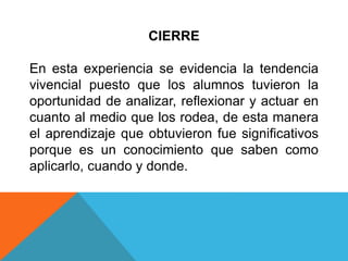 CIERRE
En esta experiencia se evidencia la tendencia
vivencial puesto que los alumnos tuvieron la
oportunidad de analizar, reflexionar y actuar en
cuanto al medio que los rodea, de esta manera
el aprendizaje que obtuvieron fue significativos
porque es un conocimiento que saben como
aplicarlo, cuando y donde.