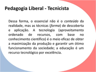 Dessa forma, o essencial não é o conteúdo da
realidade, mas as técnicas (forma) de descoberta
e aplicação. A tecnologia (aproveitamento
ordenado de recursos, com base no
conhecimento científico) é o meio eficaz de obter
a maximização da produção e garantir um ótimo
funcionamento da sociedade; a educação é um
recurso tecnológico por excelência.
Pedagogia Liberal - Tecnicista
 