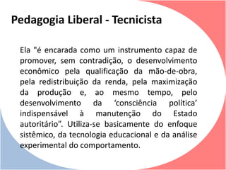 Ela "é encarada como um instrumento capaz de
promover, sem contradição, o desenvolvimento
econômico pela qualificação da mão-de-obra,
pela redistribuição da renda, pela maximização
da produção e, ao mesmo tempo, pelo
desenvolvimento da ‘consciência política’
indispensável à manutenção do Estado
autoritário”. Utiliza-se basicamente do enfoque
sistêmico, da tecnologia educacional e da análise
experimental do comportamento.
Pedagogia Liberal - Tecnicista
 