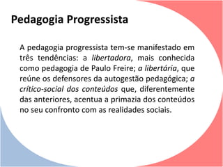 A pedagogia progressista tem-se manifestado em
três tendências: a libertadora, mais conhecida
como pedagogia de Paulo Freire; a libertária, que
reúne os defensores da autogestão pedagógica; a
crítico-social dos conteúdos que, diferentemente
das anteriores, acentua a primazia dos conteúdos
no seu confronto com as realidades sociais.
Pedagogia Progressista
 