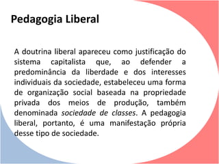 A doutrina liberal apareceu como justificação do
sistema capitalista que, ao defender a
predominância da liberdade e dos interesses
individuais da sociedade, estabeleceu uma forma
de organização social baseada na propriedade
privada dos meios de produção, também
denominada sociedade de classes. A pedagogia
liberal, portanto, é uma manifestação própria
desse tipo de sociedade.
Pedagogia Liberal
 