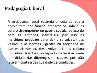 A pedagogia liberal sustenta a idéia de que a
escola tem por função preparar os indivíduos
para o desempenho de papéis sociais, de acordo
com as aptidões individuais, por isso os
indivíduos precisam aprender a se adaptar aos
valores e às normas vigentes na sociedade de
classes através do desenvolvimento da cultura
individual. A ênfase no aspecto cultural esconde
a realidade das diferenças de classes, pois não
leva em conta a desigualdade de condições.
Pedagogia Liberal
 