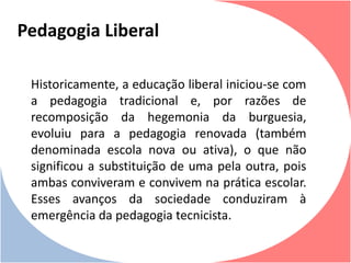 Historicamente, a educação liberal iniciou-se com
a pedagogia tradicional e, por razões de
recomposição da hegemonia da burguesia,
evoluiu para a pedagogia renovada (também
denominada escola nova ou ativa), o que não
significou a substituição de uma pela outra, pois
ambas conviveram e convivem na prática escolar.
Esses avanços da sociedade conduziram à
emergência da pedagogia tecnicista.
Pedagogia Liberal
 
