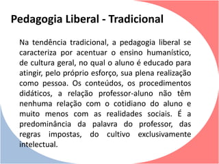 Na tendência tradicional, a pedagogia liberal se
caracteriza por acentuar o ensino humanístico,
de cultura geral, no qual o aluno é educado para
atingir, pelo próprio esforço, sua plena realização
como pessoa. Os conteúdos, os procedimentos
didáticos, a relação professor-aluno não têm
nenhuma relação com o cotidiano do aluno e
muito menos com as realidades sociais. É a
predominância da palavra do professor, das
regras impostas, do cultivo exclusivamente
intelectual.
Pedagogia Liberal - Tradicional
 
