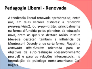 A tendência liberal renovada apresenta-se, entre
nós, em duas versões distintas: a renovada
progressivista2, ou pragmatista, principalmente
na forma difundida pelos pioneiros da educação
nova, entre os quais se destaca Anísio Teixeira
(deve-se destacar, também a influência de
Montessori, Decroly e, de certa forma, Piaget); a
renovada não-diretiva orientada para os
objetivos de auto-realização (desenvolvimento
pessoal) e para as relações interpessoais, na
formulação do psicólogo norte-americano Carl
Rogers.
Pedagogia Liberal - Renovada
 