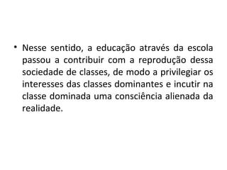 • Nesse sentido, a educação através da escola
passou a contribuir com a reprodução dessa
sociedade de classes, de modo a privilegiar os
interesses das classes dominantes e incutir na
classe dominada uma consciência alienada da
realidade.
 