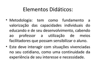 Elementos Didáticos:
• Metodologia: tem como fundamento a
valorização das capacidades individuais do
educando e de seu desenvolvimento, cabendo
ao professor a utilização de meios
facilitadores que possam sensibilizar o aluno.
• Este deve interagir com situações vivenciadas
no seu cotidiano, como uma continuidade da
experiência de seu interesse e necessidade.
 