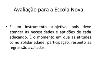 Avaliação para a Escola Nova
• É um instrumento subjetivo, pois deve
atender às necessidades e aptidões de cada
educando. É o momento em que as atitudes
como solidariedade, participação, respeito as
regras são avaliadas.
 