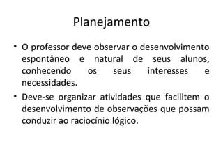 Planejamento
• O professor deve observar o desenvolvimento
espontâneo e natural de seus alunos,
conhecendo os seus interesses e
necessidades.
• Deve-se organizar atividades que facilitem o
desenvolvimento de observações que possam
conduzir ao raciocínio lógico.
 
