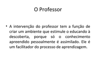O Professor
• A intervenção do professor tem a função de
criar um ambiente que estimule o educando à
descoberta, porque só o conhecimento
apreendido pessoalmente é assimilado. Ele é
um facilitador do processo de aprendizagem.
 