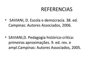 REFERENCIAS
• SAVIANI, D. Escola e democracia. 38. ed.
Campinas: Autores Associados, 2006.
• SAVIANI,D. Pedagogia histórico-crítica:
primeiras aproximações. 9. ed. rev. e
ampl.Campinas: Autores Associados, 2005.
 