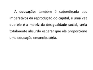 A educação: também é subordinada aos
imperativos da reprodução do capital, e uma vez
que ele é a matriz da desigualdade social, seria
totalmente absurdo esperar que ele proporcione
uma educação emancipatória.
 