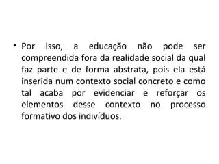 • Por isso, a educação não pode ser
compreendida fora da realidade social da qual
faz parte e de forma abstrata, pois ela está
inserida num contexto social concreto e como
tal acaba por evidenciar e reforçar os
elementos desse contexto no processo
formativo dos indivíduos.
 