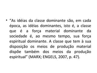 • “As idéias da classe dominante são, em cada
época, as idéias dominantes, isto é, a classe
que é a força material dominante da
sociedade é, ao mesmo tempo, sua força
espiritual dominante. A classe que tem à sua
disposição os meios de produção material
dispõe também dos meios da produção
espiritual” (MARX; ENGELS, 2007, p. 47).
 