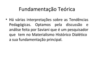 Fundamentação Teórica
• Há várias interpretações sobre as Tendências
Pedagógicas. Optamos pela discussão e
análise feita por Saviani que é um pesquisador
que tem no Materialismo Histórico Dialético
a sua fundamentação principal.
 