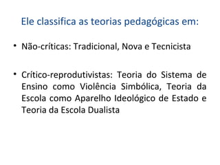 Ele classifica as teorias pedagógicas em:
• Não-críticas: Tradicional, Nova e Tecnicista
• Crítico-reprodutivistas: Teoria do Sistema de
Ensino como Violência Simbólica, Teoria da
Escola como Aparelho Ideológico de Estado e
Teoria da Escola Dualista
 