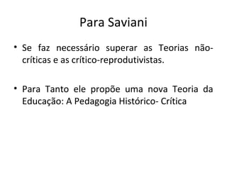 Para Saviani
• Se faz necessário superar as Teorias não-
críticas e as crítico-reprodutivistas.
• Para Tanto ele propõe uma nova Teoria da
Educação: A Pedagogia Histórico- Crítica
 