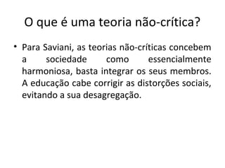 O que é uma teoria não-crítica?
• Para Saviani, as teorias não-críticas concebem
a sociedade como essencialmente
harmoniosa, basta integrar os seus membros.
A educação cabe corrigir as distorções sociais,
evitando a sua desagregação.
 