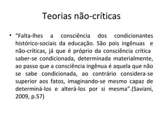 Teorias não-críticas
• “Falta-lhes a consciência dos condicionantes
histórico-sociais da educação. São pois ingênuas e
não-críticas, já que é próprio da consciência crítica
saber-se condicionada, determinada materialmente,
ao passo que a consciência ingênua é aquela que não
se sabe condicionada, ao contrário considera-se
superior aos fatos, imaginando-se mesmo capaz de
determiná-los e alterá-los por si mesma”.(Saviani,
2009, p.57)
 