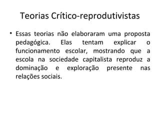 Teorias Crítico-reprodutivistas
• Essas teorias não elaboraram uma proposta
pedagógica. Elas tentam explicar o
funcionamento escolar, mostrando que a
escola na sociedade capitalista reproduz a
dominação e exploração presente nas
relações sociais.
 