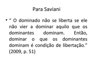 Para Saviani
• “ O dominado não se liberta se ele
não vier a dominar aquilo que os
dominantes dominam. Então,
dominar o que os dominantes
dominam é condição de libertação.”
(2009, p. 51)
 