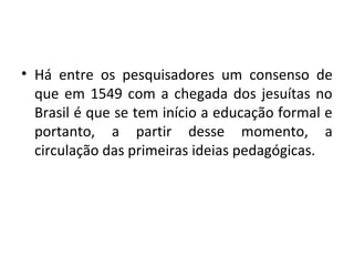 • Há entre os pesquisadores um consenso de
que em 1549 com a chegada dos jesuítas no
Brasil é que se tem início a educação formal e
portanto, a partir desse momento, a
circulação das primeiras ideias pedagógicas.
 