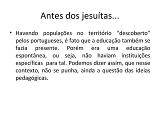 Antes dos jesuítas...
• Havendo populações no território “descoberto”
pelos portugueses, é fato que a educação também se
fazia presente. Porém era uma educação
espontânea, ou seja, não haviam instituições
específicas para tal. Podemos dizer assim, que nesse
contexto, não se punha, ainda a questão das ideias
pedagógicas.
 