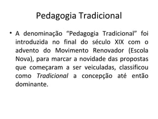 Pedagogia Tradicional
• A denominação “Pedagogia Tradicional” foi
introduzida no final do século XIX com o
advento do Movimento Renovador (Escola
Nova), para marcar a novidade das propostas
que começaram a ser veiculadas, classificou
como Tradicional a concepção até então
dominante.
 