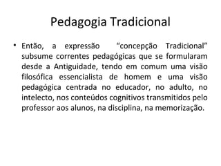 Pedagogia Tradicional
• Então, a expressão “concepção Tradicional”
subsume correntes pedagógicas que se formularam
desde a Antiguidade, tendo em comum uma visão
filosófica essencialista de homem e uma visão
pedagógica centrada no educador, no adulto, no
intelecto, nos conteúdos cognitivos transmitidos pelo
professor aos alunos, na disciplina, na memorização.
 