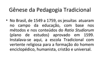 Gênese da Pedagogia Tradicional
• No Brasil, de 1549 a 1759, os jesuítas atuaram
no campo da educação, com base nos
métodos e nos conteúdos do Ratio Studiorum
(plano de estudos) aprovado em 1599.
Instalava-se aqui, a escola Tradicional com
vertente religiosa para a formação do homem
enciclopédico, humanista, cristão e universal.
 