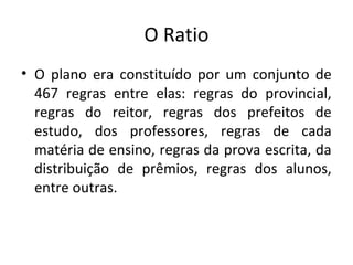 O Ratio
• O plano era constituído por um conjunto de
467 regras entre elas: regras do provincial,
regras do reitor, regras dos prefeitos de
estudo, dos professores, regras de cada
matéria de ensino, regras da prova escrita, da
distribuição de prêmios, regras dos alunos,
entre outras.
 