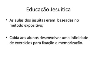 Educação Jesuítica
• As aulas dos jesuítas eram baseadas no
método expositivo;
• Cabia aos alunos desenvolver uma infinidade
de exercícios para fixação e memorização.
 