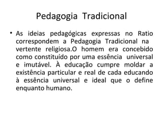 Pedagogia Tradicional
• As ideias pedagógicas expressas no Ratio
correspondem a Pedagogia Tradicional na
vertente religiosa.O homem era concebido
como constituído por uma essência universal
e imutável. À educação cumpre moldar a
existência particular e real de cada educando
à essência universal e ideal que o define
enquanto humano.
 
