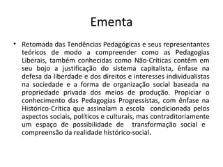 Ementa
• Retomada das Tendências Pedagógicas e seus representantes
teóricos de modo a compreender como as Pedagogias
Liberais, também conhecidas como Não-Críticas contêm em
seu bojo a justificação do sistema capitalista, ênfase na
defesa da liberdade e dos direitos e interesses individualistas
na sociedade e a forma de organização social baseada na
propriedade privada dos meios de produção. Propiciar o
conhecimento das Pedagogias Progressistas, com ênfase na
Histórico-Crítica que assinalam a escola condicionada pelos
aspectos sociais, políticos e culturais, mas contraditoriamente
um espaço de possibilidade de transformação social e
compreensão da realidade histórico-social.
 