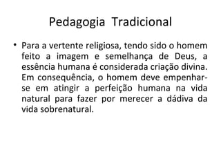 Pedagogia Tradicional
• Para a vertente religiosa, tendo sido o homem
feito a imagem e semelhança de Deus, a
essência humana é considerada criação divina.
Em consequência, o homem deve empenhar-
se em atingir a perfeição humana na vida
natural para fazer por merecer a dádiva da
vida sobrenatural.
 