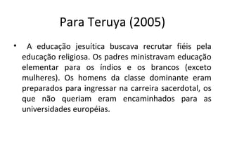Para Teruya (2005)
• A educação jesuítica buscava recrutar fiéis pela
educação religiosa. Os padres ministravam educação
elementar para os índios e os brancos (exceto
mulheres). Os homens da classe dominante eram
preparados para ingressar na carreira sacerdotal, os
que não queriam eram encaminhados para as
universidades européias.
 