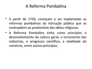 A Reforma Pombalina
• A partir de 1759, começam a ser implantadas as
reformas pombalinas da instrução pública que se
contrapõem ao predomínio das idéias religiosas.
• A Reforma Pombalina tinha como princípios o
desenvolvimento da cultura geral, o incremento das
indústrias, o progresso científico, a vitalidade do
comércio, entre outros princípios.
 