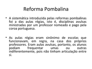 Reforma Pombalina
• A sistemática introduzida pelas reformas pombalinas
foi a das aulas régias, isto é, disciplinas avulsas
ministradas por um professor nomeado e pago pela
coroa portuguesa.
• As aulas régias eram sinônimo de escolas que
funcionavam, em regra, na casa dos próprios
professores. Eram aulas avulsas, portanto, os alunos
podiam frequentar umas ou outras
indiferentemente, pois não tinham articulação entre
si.
 