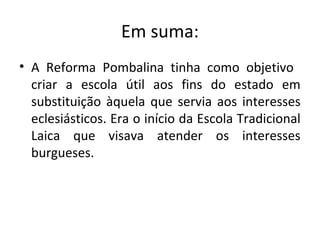 Em suma:
• A Reforma Pombalina tinha como objetivo
criar a escola útil aos fins do estado em
substituição àquela que servia aos interesses
eclesiásticos. Era o início da Escola Tradicional
Laica que visava atender os interesses
burgueses.
 