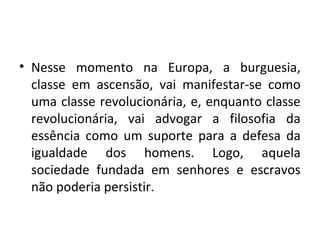 • Nesse momento na Europa, a burguesia,
classe em ascensão, vai manifestar-se como
uma classe revolucionária, e, enquanto classe
revolucionária, vai advogar a filosofia da
essência como um suporte para a defesa da
igualdade dos homens. Logo, aquela
sociedade fundada em senhores e escravos
não poderia persistir.
 
