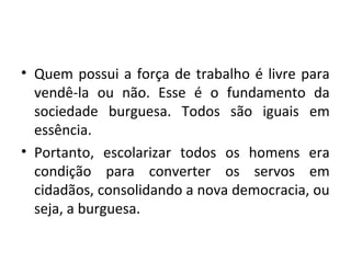 • Quem possui a força de trabalho é livre para
vendê-la ou não. Esse é o fundamento da
sociedade burguesa. Todos são iguais em
essência.
• Portanto, escolarizar todos os homens era
condição para converter os servos em
cidadãos, consolidando a nova democracia, ou
seja, a burguesa.
 