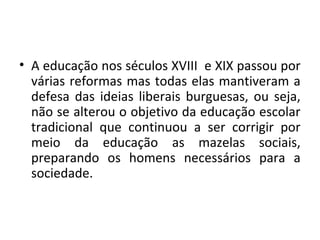 • A educação nos séculos XVIII e XIX passou por
várias reformas mas todas elas mantiveram a
defesa das ideias liberais burguesas, ou seja,
não se alterou o objetivo da educação escolar
tradicional que continuou a ser corrigir por
meio da educação as mazelas sociais,
preparando os homens necessários para a
sociedade.
 