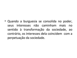 • Quando a burguesia se consolida no poder,
seus interesses não caminham mais no
sentido à transformação da sociedade, ao
contrário, os interesses dela coincidem com a
perpetuação da sociedade.
 